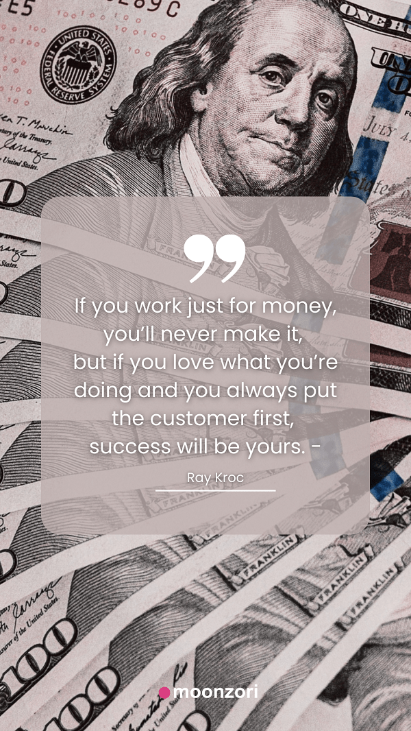 Quote. If you work just for money, you’ll never make it, but if you love what you’re doing and you always put the customer first, success will be yours. - Ray Kroc- Moonzori