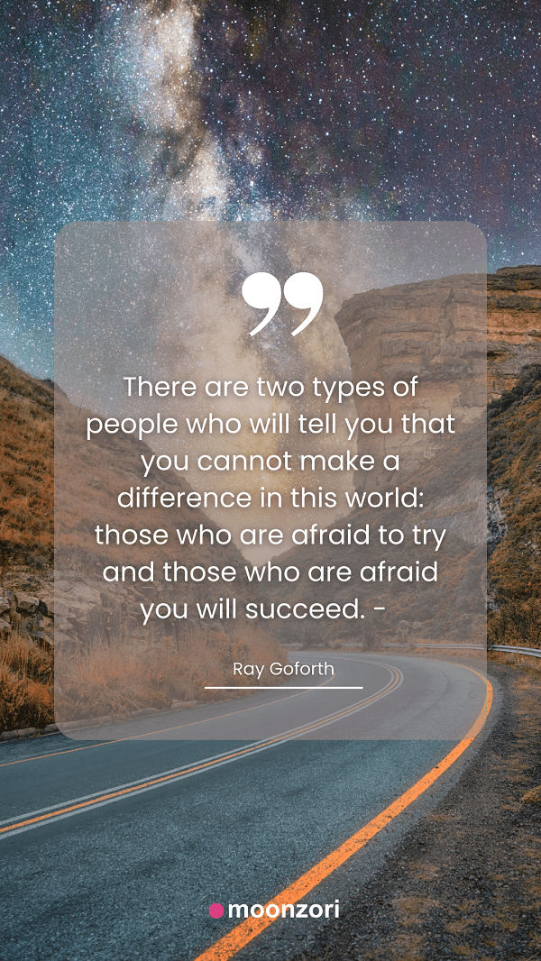 Quote. There are two types of people who will tell you that you cannot make a difference in this world, those who are afraid to try and those who are afraid you will succeed. - Ray Goforth - Moonzori